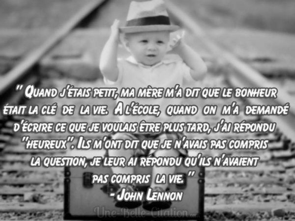 "Quand j'étais petit, ma mère m'a dit que le bonheur était la clé de la vie. A l'école, quand on m'a demandé d'écrire ce que je voulais être plus tard, j'ai répondu "heureux". Ils m'ont [...]