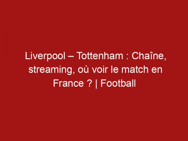 Liverpool – Tottenham : Chaîne, streaming, où voir le match en France ? | Football