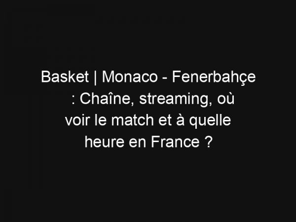 Basket | Monaco – Fenerbahçe : Chaîne, streaming, où voir le match et à quelle heure en France ?