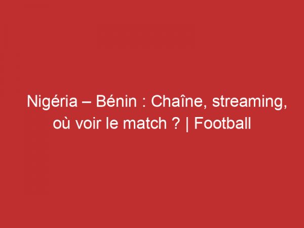 Nigéria – Bénin : Chaîne, streaming, où voir le match ? | Football
