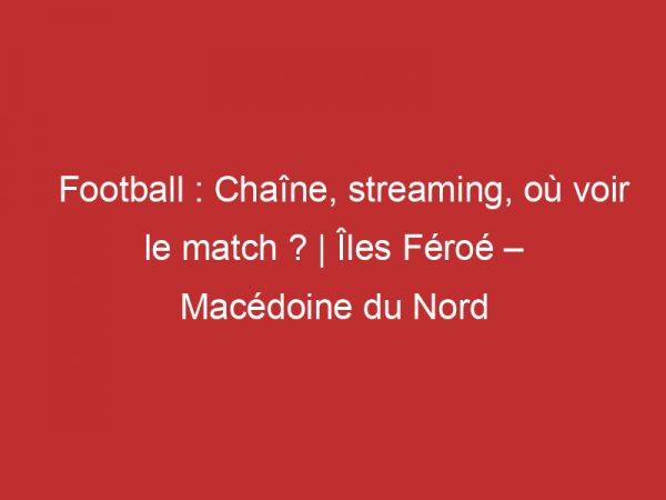 Îles Féroé – Macédoine du Nord : Chaîne, streaming, où voir le match ? | Football