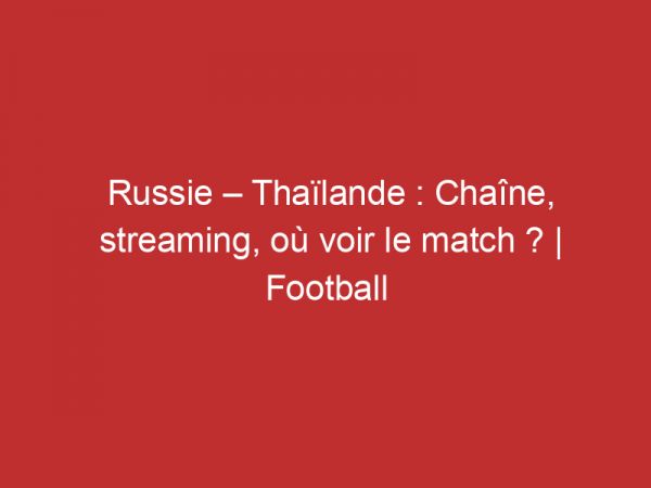 Russie – Thaïlande : Chaîne, streaming, où voir le match ? | Football