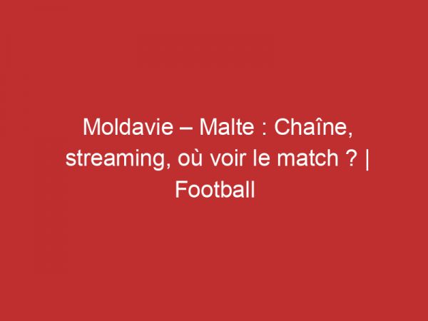 Moldavie – Malte : Chaîne, streaming, où voir le match ? | Football