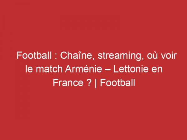Arménie – Lettonie : Chaîne, streaming, où voir le match en France ? | Football