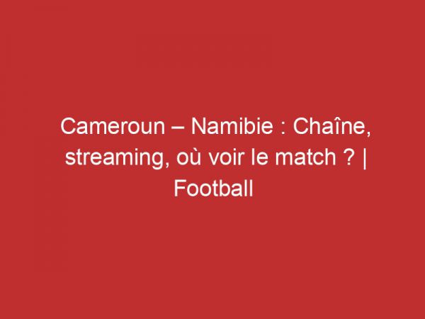 Cameroun – Namibie : Chaîne, streaming, où voir le match ? | Football