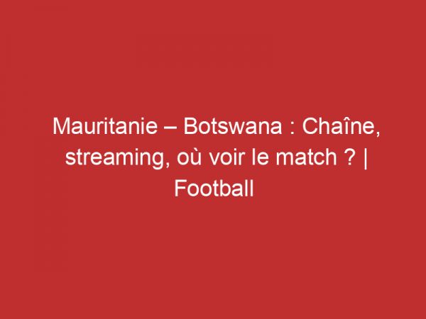 Mauritanie – Botswana : Chaîne, streaming, où voir le match ? | Football