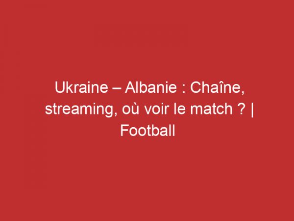 Ukraine – Albanie : Chaîne, streaming, où voir le match ? | Football