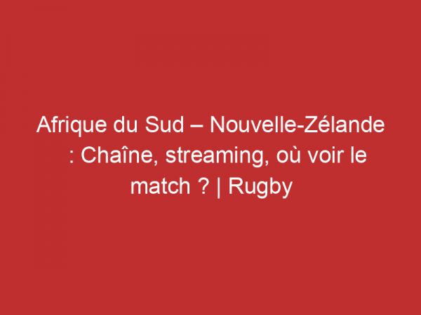 Afrique du Sud – Nouvelle-Zélande : Chaîne, streaming, où voir le match ? | Rugby