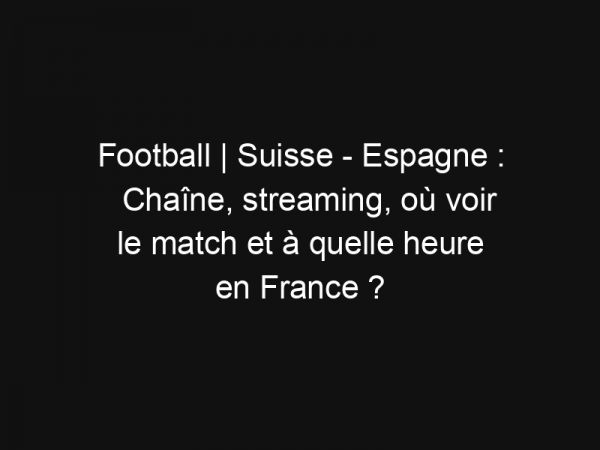 Football | Suisse – Espagne : Chaîne, streaming, où voir le match et à quelle heure en France ?