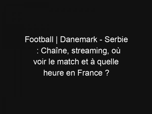 Football | Danemark – Serbie : Chaîne, streaming, où voir le match et à quelle heure en France ?