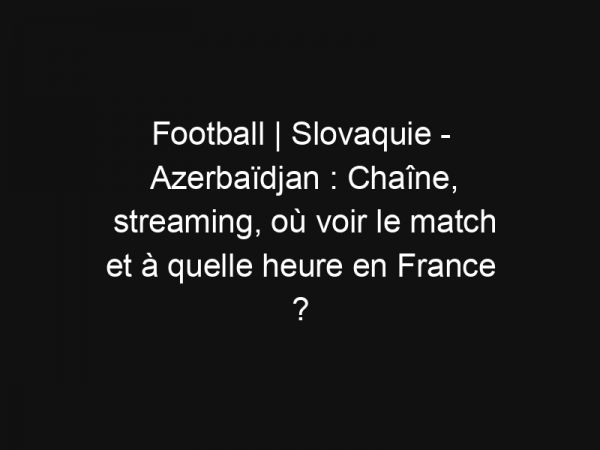 Football | Slovaquie – Azerbaïdjan : Chaîne, streaming, où voir le match et à quelle heure en France ?
