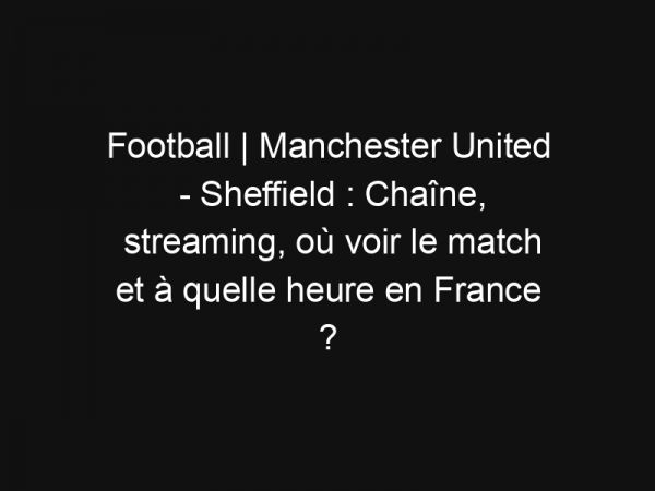 Football | Manchester United – Sheffield : Chaîne, streaming, où voir le match et à quelle heure en France ?