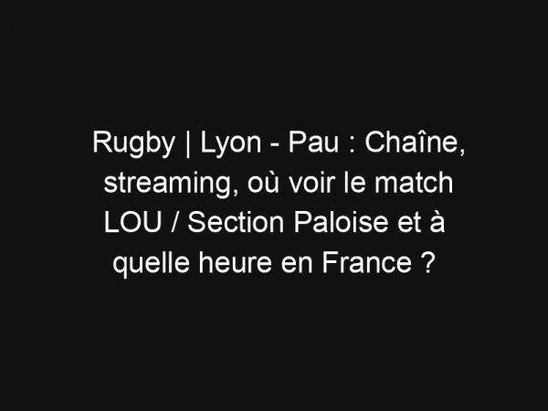 Rugby | Lyon – Pau : Chaîne, streaming, où voir le match LOU / Section Paloise et à quelle heure en France ?