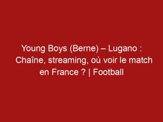 Young Boys (Berne) – Lugano : Chaîne, streaming, où voir le match en France ? | Football