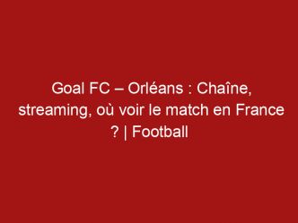 Goal FC – Orléans : Chaîne, streaming, où voir le match en France ? | Football