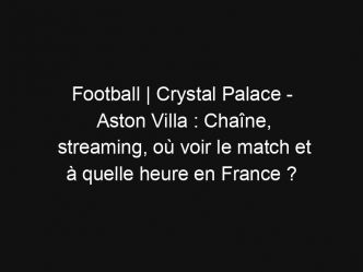 Football | Crystal Palace – Aston Villa : Chaîne, streaming, où voir le match et à quelle heure en France ?