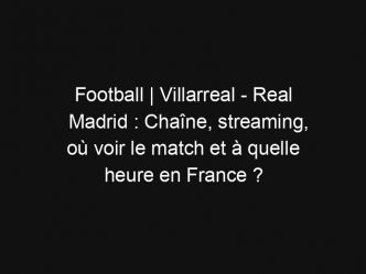 Football | Villarreal – Real Madrid : Chaîne, streaming, où voir le match et à quelle heure en France ?
