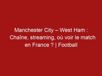 Manchester City – West Ham : Chaîne, streaming, où voir le match en France ? | Football