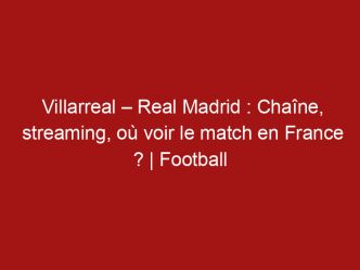 Villarreal – Real Madrid : Chaîne, streaming, où voir le match en France ? | Football