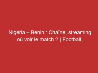 Nigéria – Bénin : Chaîne, streaming, où voir le match ? | Football