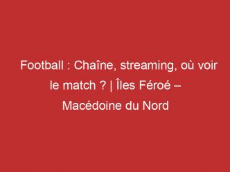 Îles Féroé – Macédoine du Nord : Chaîne, streaming, où voir le match ? | Football