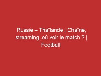 Russie – Thaïlande : Chaîne, streaming, où voir le match ? | Football