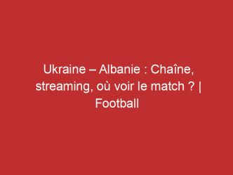 Ukraine – Albanie : Chaîne, streaming, où voir le match ? | Football