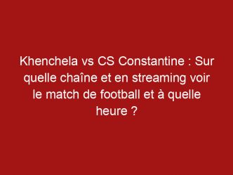 Khenchela vs CS Constantine : Sur quelle chaîne et en streaming voir le match de football et à quelle heure ?