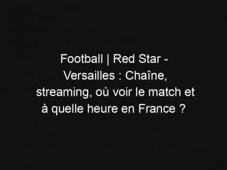 Football | Red Star – Versailles : Chaîne, streaming, où voir le match et à quelle heure en France ?