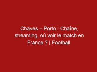 Chaves – Porto : Chaîne, streaming, où voir le match en France ? | Football