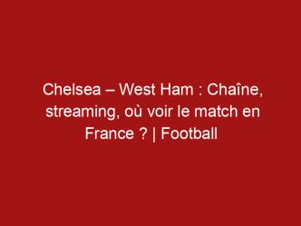 Chelsea – West Ham : Chaîne, streaming, où voir le match en France ? | Football