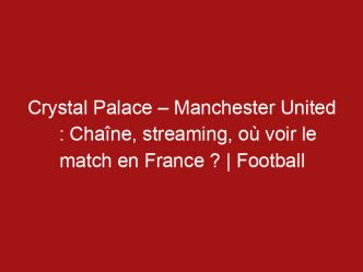Crystal Palace – Manchester United : Chaîne, streaming, où voir le match en France ? | Football