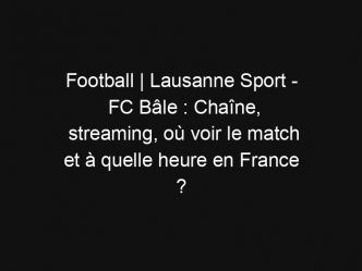 Football | Lausanne Sport – FC Bâle : Chaîne, streaming, où voir le match et à quelle heure en France ?